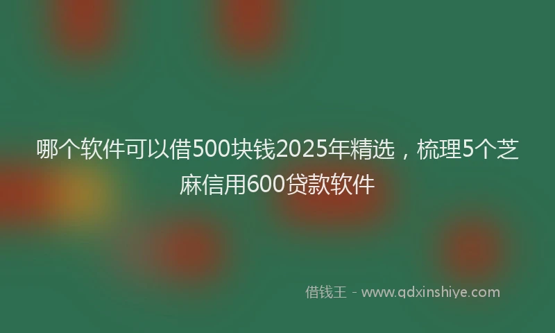 哪个软件可以借500块钱2025年精选，梳理5个芝麻信用600贷款软件
