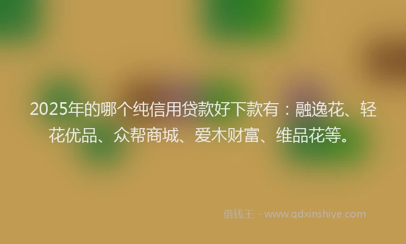 2025年的哪个纯信用贷款好下款有：融逸花、轻花优品、众帮商城、爱木财富、维品花等。