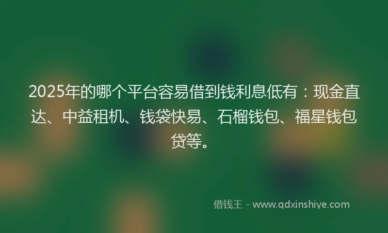 2025年的哪个平台容易借到钱利息低有：现金直达、中益租机、钱袋快易、石榴钱包、福星钱包贷等。