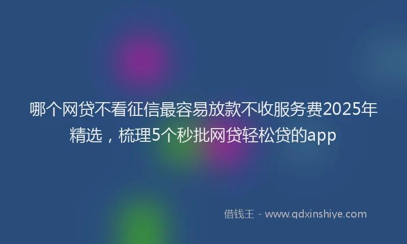哪个网贷不看征信最容易放款不收服务费2025年精选，梳理5个秒批网贷轻松贷的app