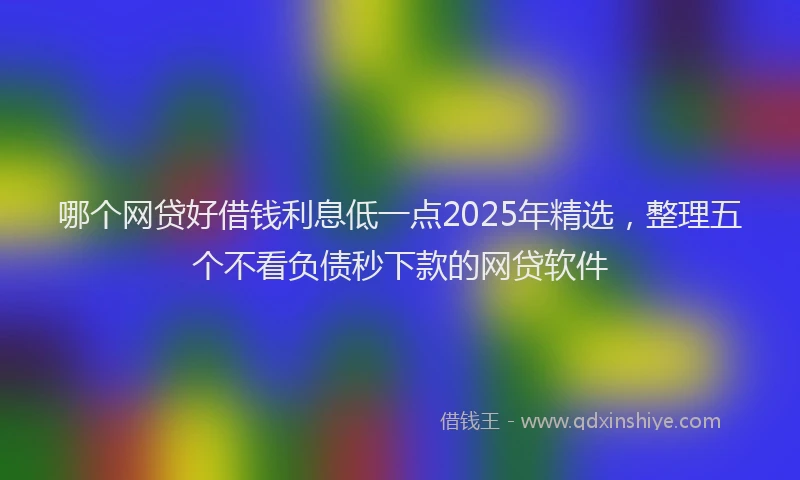 哪个网贷好借钱利息低一点2025年精选，整理五个不看负债秒下款的网贷软件