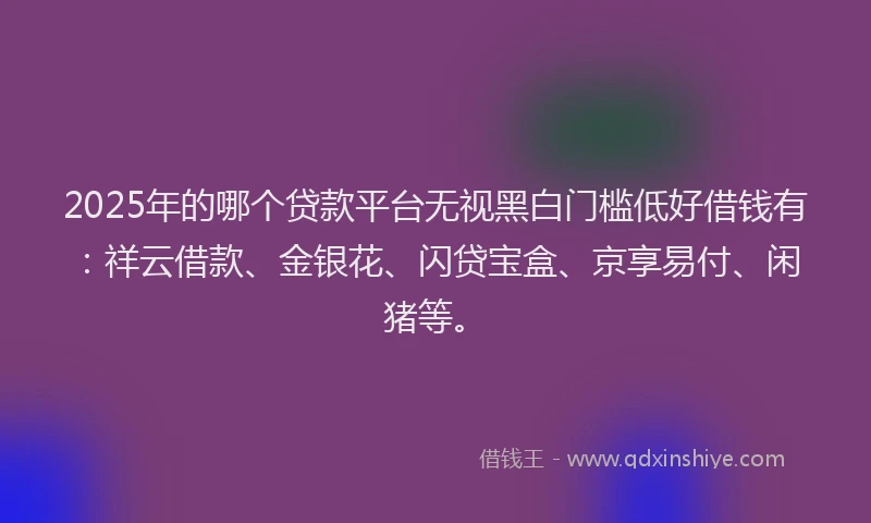 2025年的哪个贷款平台无视黑白门槛低好借钱有：祥云借款、金银花、闪贷宝盒、京享易付、闲猪等。
