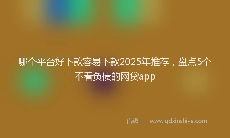 哪个平台好下款容易下款2025年推荐，盘点5个不看负债的网贷app