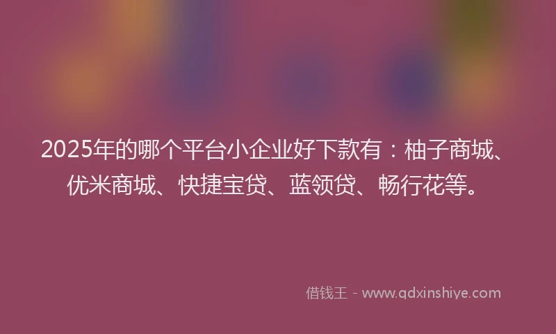 2025年的哪个平台小企业好下款有：柚子商城、优米商城、快捷宝贷、蓝领贷、畅行花等。