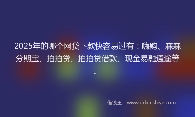 2025年的哪个网贷下款快容易过有：嗨购、森森分期宝、拍拍贷、拍拍贷借款、现金易融通途等。