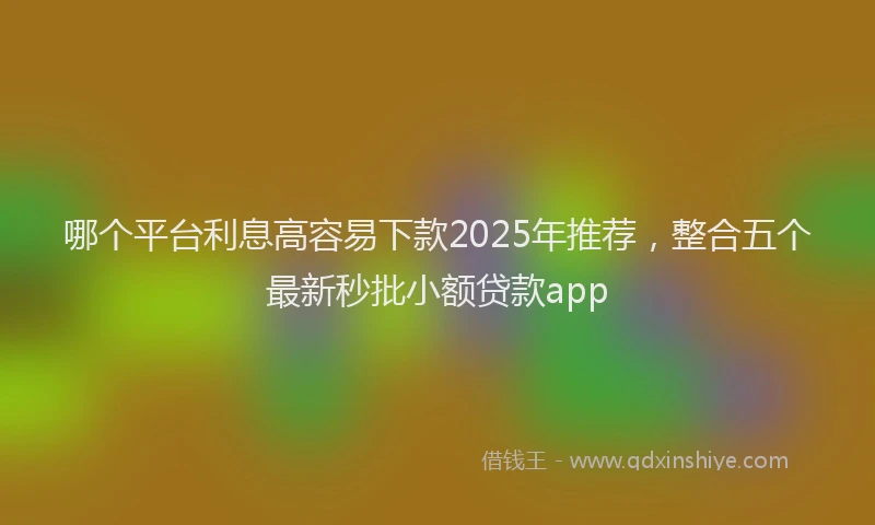 哪个平台利息高容易下款2025年推荐，整合五个最新秒批小额贷款app