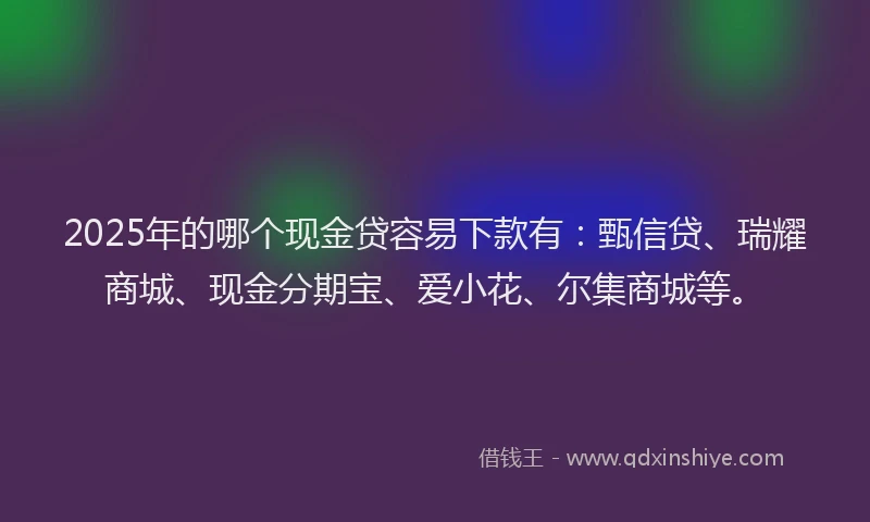 2025年的哪个现金贷容易下款有：甄信贷、瑞耀商城、现金分期宝、爱小花、尔集商城等。