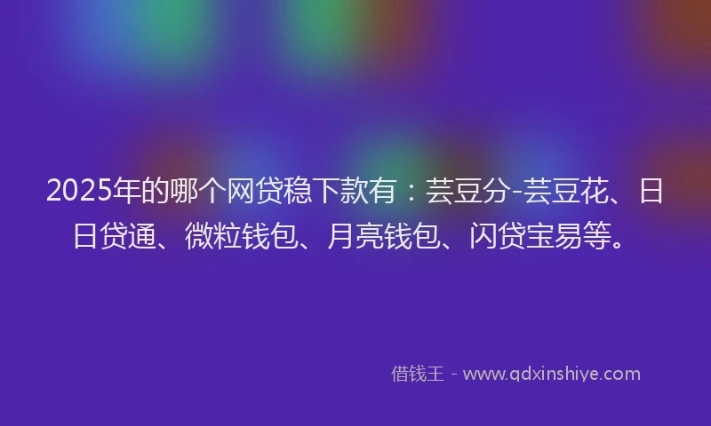 2025年的哪个网贷稳下款有：芸豆分-芸豆花、日日贷通、微粒钱包、月亮钱包、闪贷宝易等。