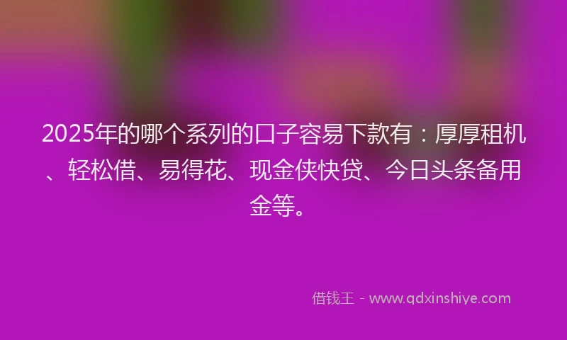 2025年的哪个系列的口子容易下款有：厚厚租机、轻松借、易得花、现金侠快贷、今日头条备用金等。