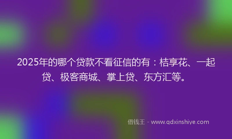 2025年的哪个贷款不看征信的有:桔享花、一起贷、极客商城、掌上贷、东方汇等。