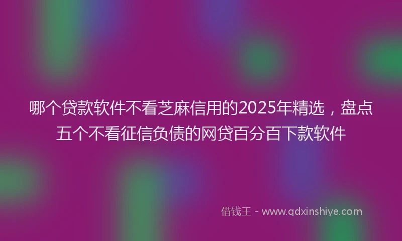 哪个贷款软件不看芝麻信用的2025年精选，盘点五个不看征信负债的网贷百分百下款软件