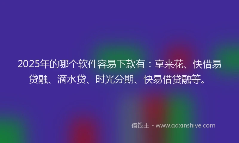 2025年的哪个软件容易下款有：享来花、快借易贷融、滴水贷、时光分期、快易借贷融等。