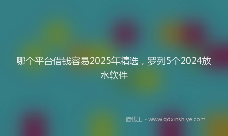 哪个平台借钱容易2025年精选，罗列5个2024放水软件