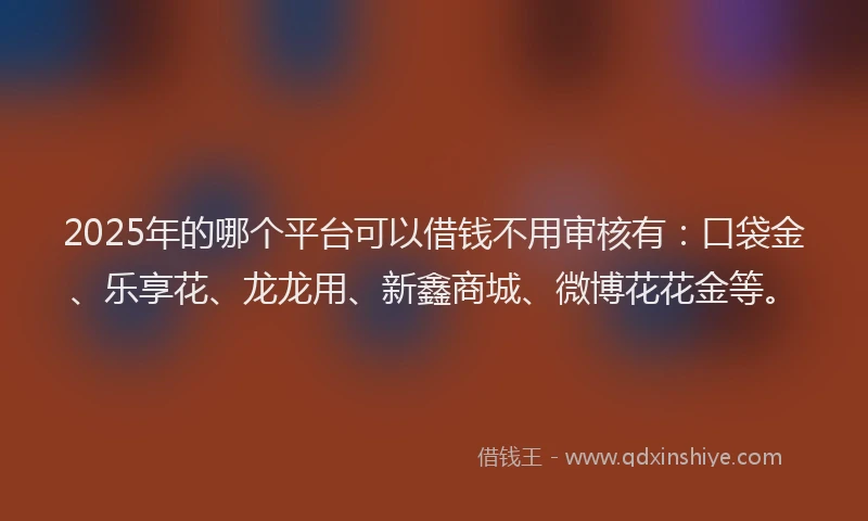 2025年的哪个平台可以借钱不用审核有：口袋金、乐享花、龙龙用、新鑫商城、微博花花金等。