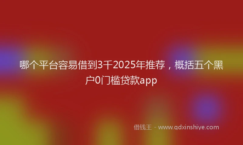 哪个平台容易借到3千2025年推荐,概括五个黑户0门槛贷款app