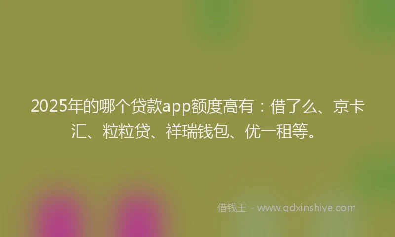 2025年的哪个贷款app额度高有：借了么、京卡汇、粒粒贷、祥瑞钱包、优一租等。