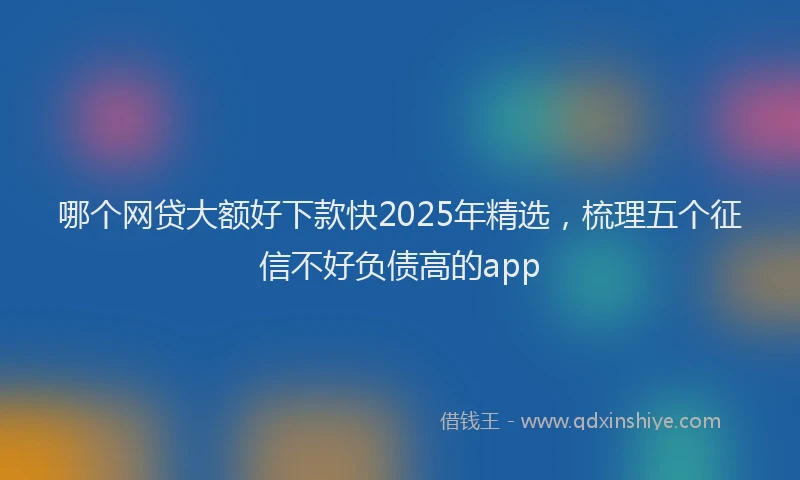哪个网贷大额好下款快2025年精选，梳理五个征信不好负债高的app
