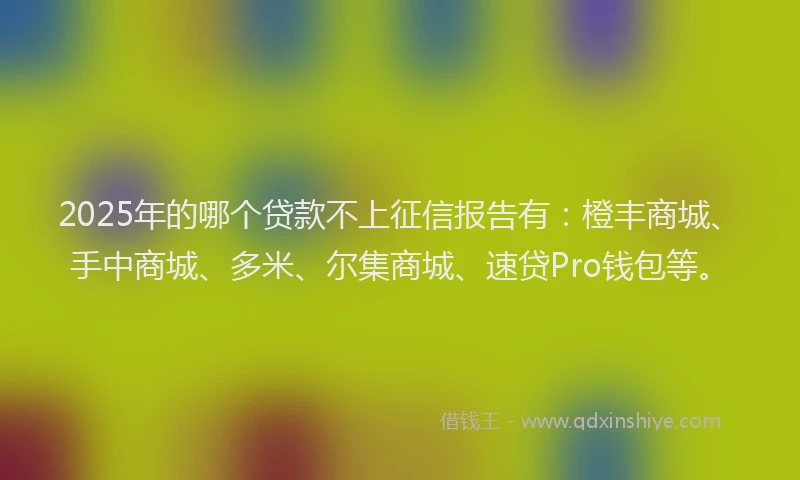 2025年的哪个贷款不上征信报告有：橙丰商城、手中商城、多米、尔集商城、速贷Pro钱包等。