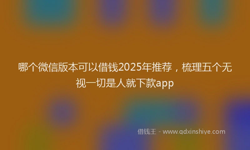 哪个微信版本可以借钱2025年推荐，梳理五个无视一切是人就下款app