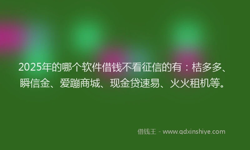 2025年的哪个软件借钱不看征信的有：桔多多、瞬信金、爱蹦商城、现金贷速易、火火租机等。