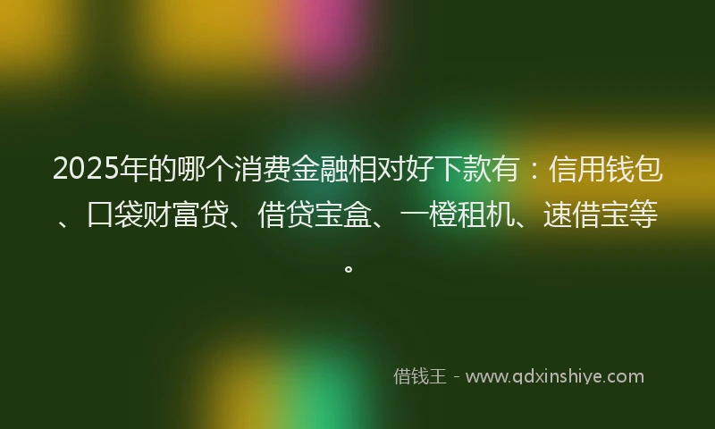 2025年的哪个消费金融相对好下款有：信用钱包、口袋财富贷、借贷宝盒、一橙租机、速借宝等。