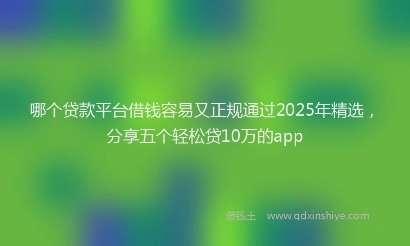 哪个贷款平台借钱容易又正规通过2025年精选，分享五个轻松贷10万的app