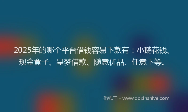 2025年的哪个平台借钱容易下款有：小鹅花钱、现金盒子、星梦借款、随意优品、任意下等。