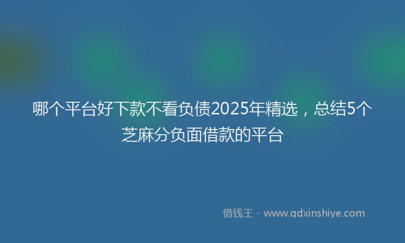 哪个平台好下款不看负债2025年精选，总结5个芝麻分负面借款的平台