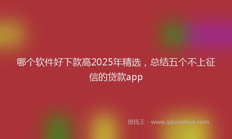 哪个软件好下款高2025年精选，总结五个不上征信的贷款app