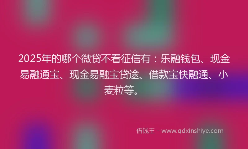 2025年的哪个微贷不看征信有：乐融钱包、现金易融通宝、现金易融宝贷途、借款宝快融通、小麦粒等。