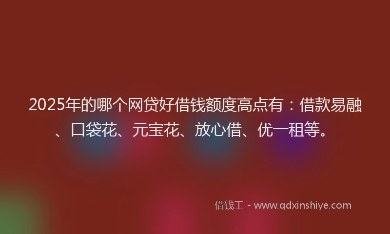 2025年的哪个网贷好借钱额度高点有：借款易融、口袋花、元宝花、放心借、优一租等。