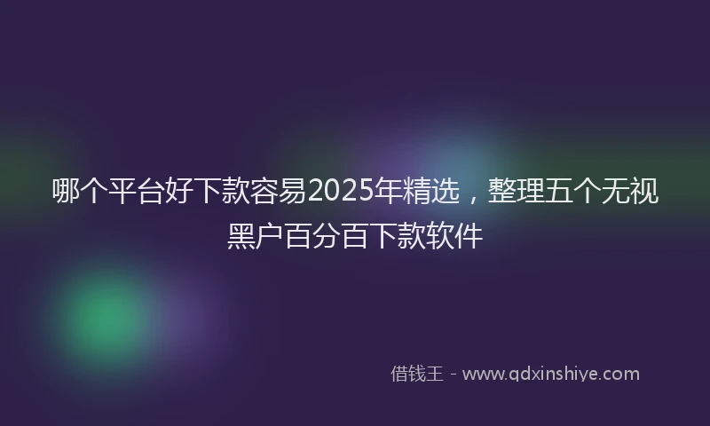 哪个平台好下款容易2025年精选，整理五个无视黑户百分百下款软件