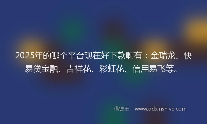 2025年的哪个平台现在好下款啊有：金瑞龙、快易贷宝融、吉祥花、彩虹花、信用易飞等。