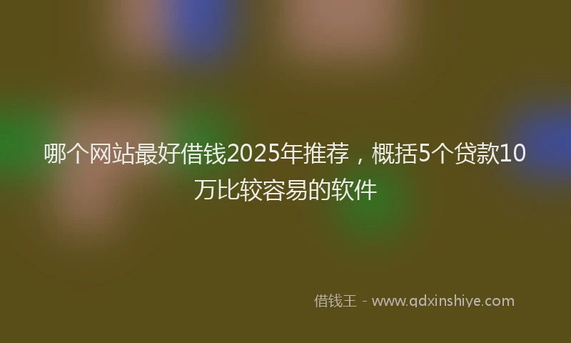 哪个网站最好借钱2025年推荐，概括5个贷款10万比较容易的软件