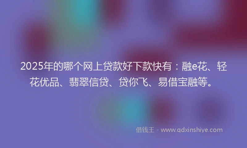 2025年的哪个网上贷款好下款快有：融e花、轻花优品、翡翠信贷、贷你飞、易借宝融等。