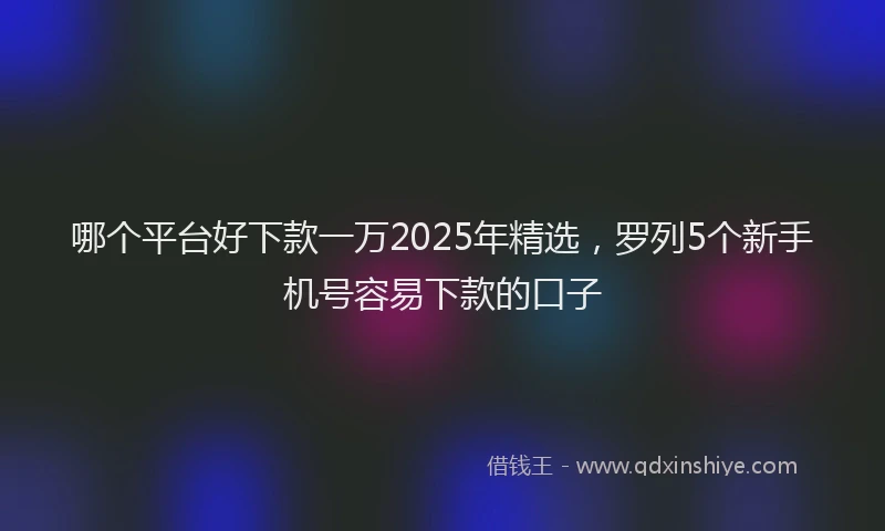 哪个平台好下款一万2025年精选，罗列5个新手机号容易下款的口子