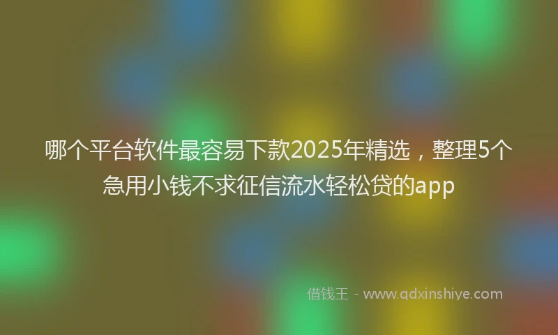 哪个平台软件最容易下款2025年精选，整理5个急用小钱不求征信流水轻松贷的app