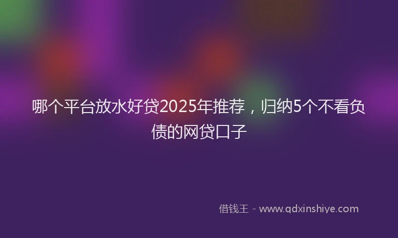 哪个平台放水好贷2025年推荐，归纳5个不看负债的网贷口子