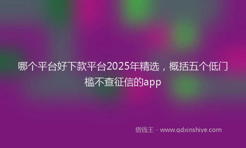 哪个平台好下款平台2025年精选，概括五个低门槛不查征信的app