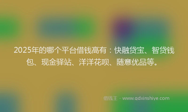 2025年的哪个平台借钱高有：快融贷宝、智贷钱包、现金驿站、洋洋花呗、随意优品等。
