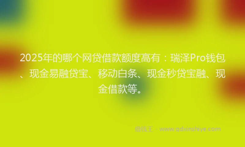 2025年的哪个网贷借款额度高有：瑞泽Pro钱包、现金易融贷宝、移动白条、现金秒贷宝融、现金借款等。