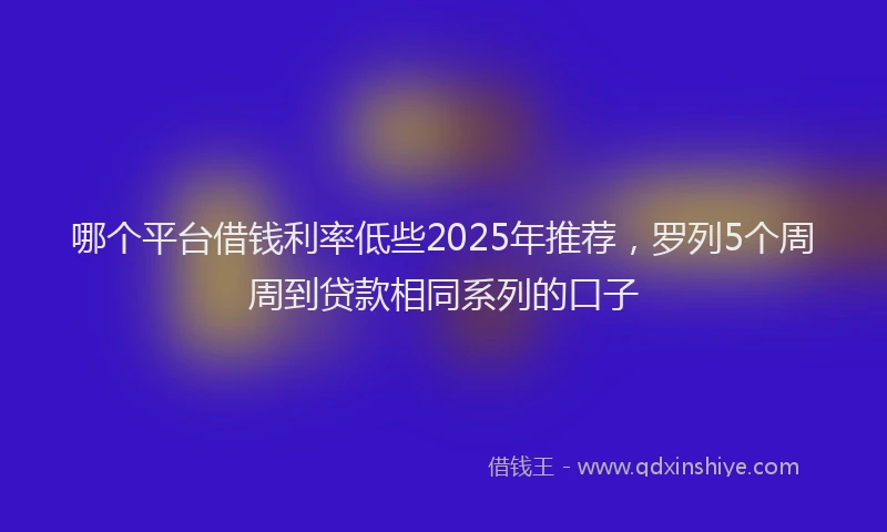 哪个平台借钱利率低些2025年推荐，罗列5个周周到贷款相同系列的口子