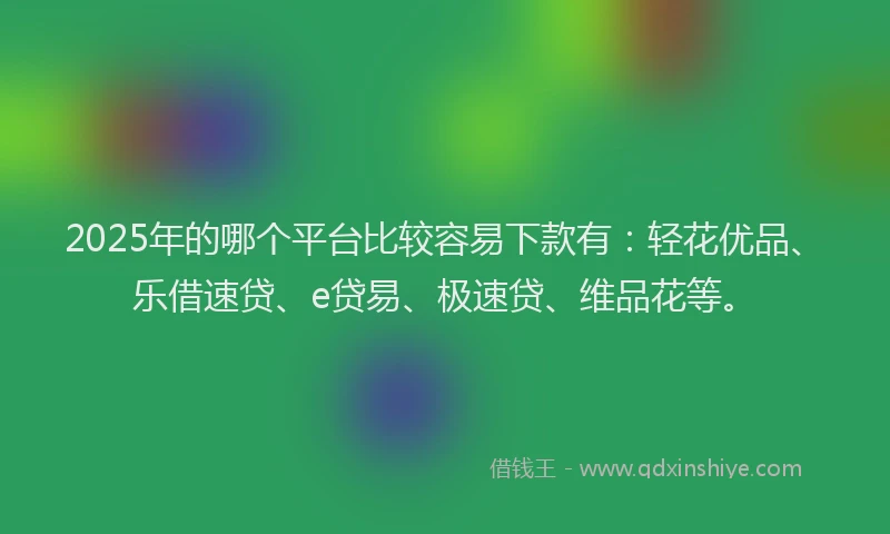 2025年的哪个平台比较容易下款有：轻花优品、乐借速贷、e贷易、极速贷、维品花等。