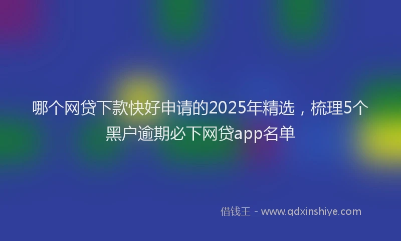 哪个网贷下款快好申请的2025年精选，梳理5个黑户逾期必下网贷app名单