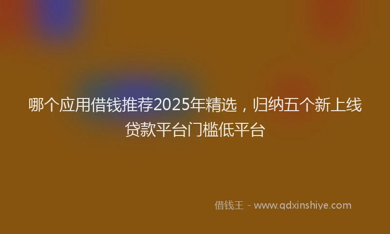 哪个应用借钱推荐2025年精选，归纳五个新上线贷款平台门槛低平台