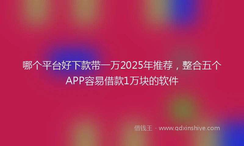 哪个平台好下款带一万2025年推荐，整合五个APP容易借款1万块的软件