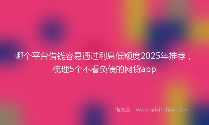 哪个平台借钱容易通过利息低额度2025年推荐，梳理5个不看负债的网贷app