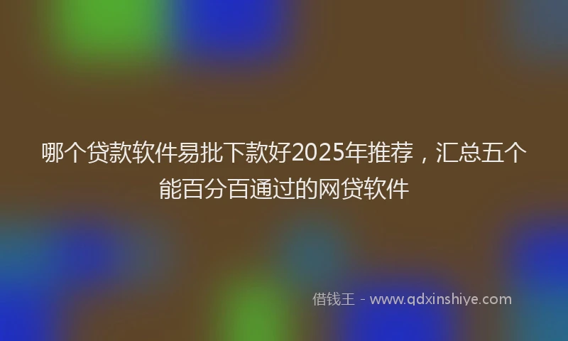 哪个贷款软件易批下款好2025年推荐，汇总五个能百分百通过的网贷软件