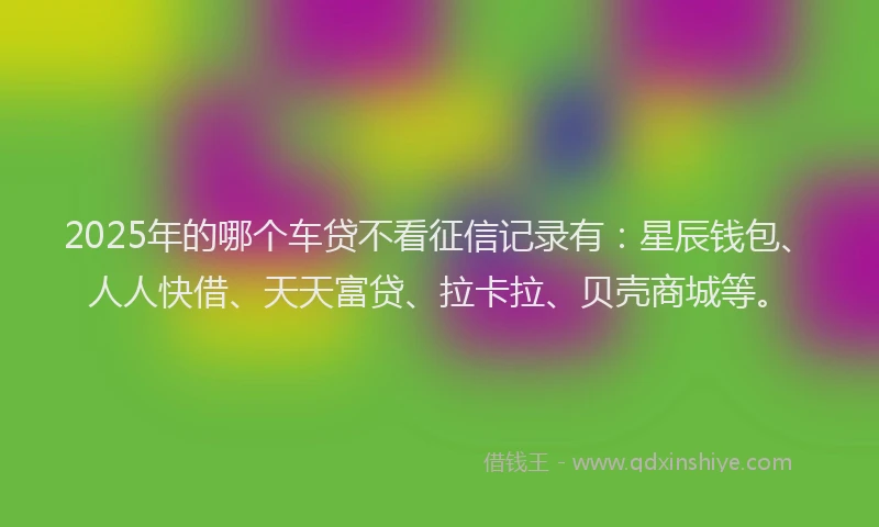 2025年的哪个车贷不看征信记录有：星辰钱包、人人快借、天天富贷、拉卡拉、贝壳商城等。