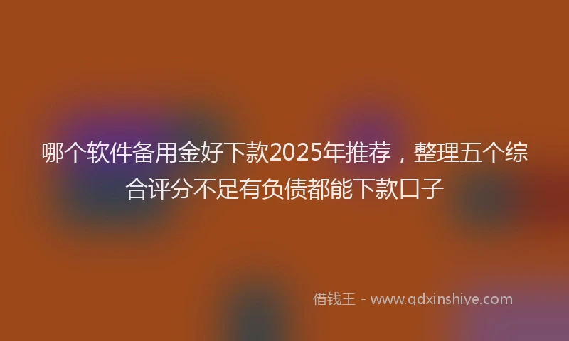 哪个软件备用金好下款2025年推荐，整理五个综合评分不足有负债都能下款口子